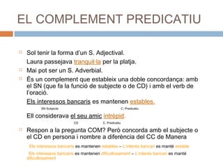 EL COMPLEMENT PREDICATIU 
 Sol tenir la forma d’un S. Adjectival. 
Laura passejava tranquil·la per la platja. 
 Mai pot ser un S. Adverbial. 
 És un complement que estableix una doble concordança: amb 
el SN (que fa la funció de subjecte o de CD) i amb el verb de 
l’oració. 
Els interessos bancaris es mantenen estables. 
SN Subjecte C. Predicatiu 
Ell considerava el seu amic intrèpid. 
CD C. Predicatiu 
 Respon a la pregunta COM? Però concorda amb el subjecte o 
el CD en persona i nombre a diferència del CC de Manera 
Els interessos bancaris es mantenen estables – L’interés bancari es manté estable 
Els interessos bancaris es mantenen dificultosament – L’interés bancari es manté 
dificultosament 
 