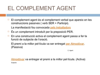 EL COMPLEMENT AGENT 
 El complement agent és el complement verbal que apareix en les 
construccions passives ( verb SER + Participi). 
La manifestació fou convocada pels treballadors 
 És un complement introduït per la preposició PER. 
 En una construcció activa el complement agent passa a fer la 
funció de subjecte de l’oració. 
El premi a la millor pel·lícula va ser entregat per Almodóvar. 
(Passiva) 
C. Agent. 
Almodóvar va entregar el premi a la millor pel·lícula. (Activa) 
Subjecte 
 