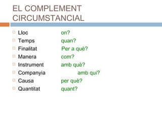 EL COMPLEMENT 
CIRCUMSTANCIAL 
 Lloc on? 
 Temps quan? 
 Finalitat Per a què? 
 Manera com? 
 Instrument amb què? 
 Companyia amb qui? 
 Causa per què? 
 Quantitat quant? 
