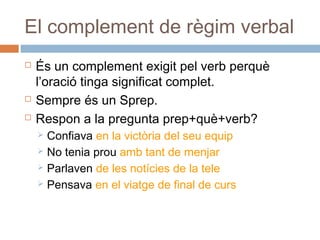 El complement de règim verbal 
 És un complement exigit pel verb perquè 
l’oració tinga significat complet. 
 Sempre és un Sprep. 
 Respon a la pregunta prep+què+verb? 
 Confiava en la victòria del seu equip 
 No tenia prou amb tant de menjar 
 Parlaven de les notícies de la tele 
 Pensava en el viatge de final de curs 
 