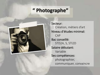 “ Photographe”
Secteur:
Création, métiers d’art
Niveau d’études minimal:
CAP
Bac conseillé:
STD2A, S, STI2D
Salaire débuta...