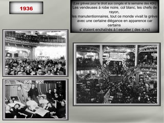 1936
(Les grèves pour le droit aux congés et la semaine des 40h)
Les vendeuses à robe noire, col blanc, les chefs de
rayon,
les manutentionnaires, tout ce monde vivait la grève
avec une certaine élégance en apparence car
certains
s' étaient enchaînés à l escalier ( des durs)
 