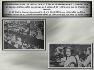 Afin de se démarquer, de ses concurrents, T. Bader décide de mettre à portée de toutes
les bourses les tenues les plus en vue de l' époque.Il se rendra ainsi, sur les champs de
courses
et à l' Opéra, toujours accompagné, d' une dessinatrice, qui copiera les modèles,
et seront reproduits au plus vite dans un atelier de fabrication.(de nos jours ce serait plagiat)
 