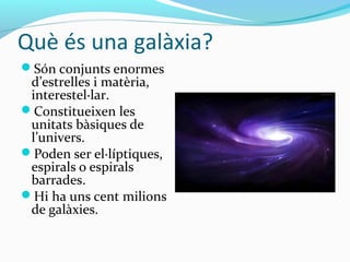 Què és una galàxia?
Són conjunts enormes
d’estrelles i matèria,
interestel·lar.
Constitueixen les
unitats bàsiques de
l’univers.
Poden ser el·líptiques,
espirals o espirals
barrades.
Hi ha uns cent milions
de galàxies.
 