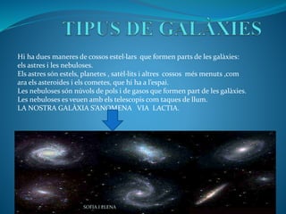 Hi ha dues maneres de cossos estel·lars que formen parts de les galàxies:
els astres i les nebuloses.
Els astres són estels, planetes , satèl·lits i altres cossos més menuts ,com
ara els asteroides i els cometes, que hi ha a l’espai.
Les nebuloses són núvols de pols i de gasos que formen part de les galàxies.
Les nebuloses es veuen amb els telescopis com taques de llum.
LA NOSTRA GALÀXIA S’ANOMENA VIA LACTIA.
SOFIA I ELENA
 