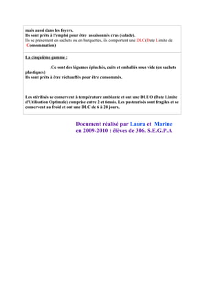 mais aussi dans les foyers.
Ils sont prêts à l'emploi pour être assaisonnés crus (salade).
Ils se présentent en sachets ou en barquettes, ils comportent une DLC(Date Limite de
 Consommation)

La cinquième gamme :

              .Ce sont des légumes épluchés, cuits et emballés sous vide (en sachets
plastiques)
Ils sont prêts à être réchauffés pour être consommés.



Les stérilisés se conservent à température ambiante et ont une DLUO (Date Limite
d'Utilisation Optimale) comprise entre 2 et 6mois. Les pasteurisés sont fragiles et se
conservent au froid et ont une DLC de 6 à 20 jours.



                            Document réalisé par Laura et Marine
                            en 2009-2010 : élèves de 306. S.E.G.P.A
 