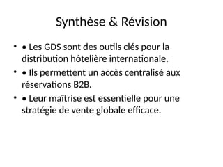 Synthèse & Révision
• • Les GDS sont des outils clés pour la
distribution hôtelière internationale.
• • Ils permettent un accès centralisé aux
réservations B2B.
• • Leur maîtrise est essentielle pour une
stratégie de vente globale efficace.
 