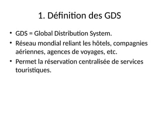1. Définition des GDS
• GDS = Global Distribution System.
• Réseau mondial reliant les hôtels, compagnies
aériennes, agences de voyages, etc.
• Permet la réservation centralisée de services
touristiques.
 