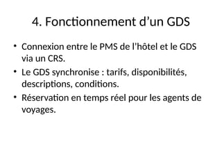 4. Fonctionnement d’un GDS
• Connexion entre le PMS de l’hôtel et le GDS
via un CRS.
• Le GDS synchronise : tarifs, disponibilités,
descriptions, conditions.
• Réservation en temps réel pour les agents de
voyages.
 