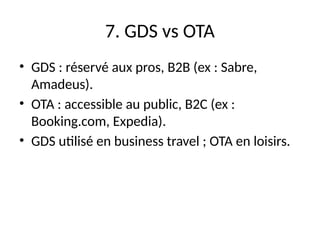 7. GDS vs OTA
• GDS : réservé aux pros, B2B (ex : Sabre,
Amadeus).
• OTA : accessible au public, B2C (ex :
Booking.com, Expedia).
• GDS utilisé en business travel ; OTA en loisirs.
 