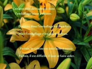 Certains sont des cadeaux dont
l’emballagelaisse à désirer.
D’autres dont l’emballageest bien fait.
Mais l’emballagen’est pas le cadeau.
Parfois, le cadeau est très facileà ouvrir.
Parfois, il est difficile,il faut se faire aider.
 