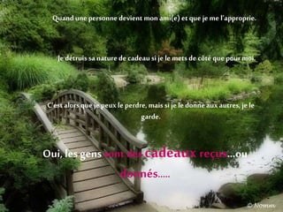 Quandunepersonnedevient mon ami(e) et que je me l’approprie.
Je détruis sa naturede cadeau si je le mets de côtéque pour moi.
C’est alors que je peux le perdre, mais si je le donne aux autres,je le
garde.
Oui, les gens sont des cadeaux reçus…ou
donnés…..
 