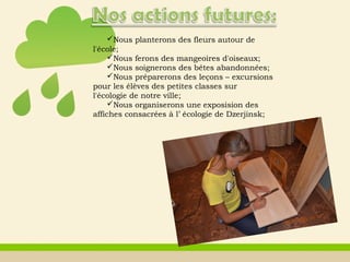 Nous planterons des fleurs autour de
l'école;
Nous ferons des mangeoires d'oiseaux;
Nous soignerons des bêtes abandonnées;
Nous préparerons des leçons – excursions
pour les élèves des petites classes sur
l'écologie de notre ville;
Nous organiserons une exposision des
affiches consacrées à l’ écologie de Dzerjinsk;
 