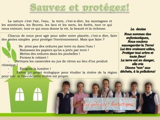 La nature c’est l’air, l’eau,  la terre, c’est-à-dire, les montagnes etLa nature c’est l’air, l’eau,  la terre, c’est-à-dire, les montagnes et
les monticules, les fleuves, les lacs et les mers, les forêts, tout ce quiles monticules, les fleuves, les lacs et les mers, les forêts, tout ce qui
nous entoure, tout ce qui nous donne la vie, la beauté et la richesse.nous entoure, tout ce qui nous donne la vie, la beauté et la richesse.
Chacun de nous peut agir pour aider notre planChacun de nous peut agir pour aider notre planèète, c’est-a dire, fairete, c’est-a dire, faire
des gestes simples  pour protéger l’environnement. Mais que faire ?  des gestes simples  pour protéger l’environnement. Mais que faire ?  
-          Ne  jetez pas des ordures par terre ou dans l’eau !   Ne  jetez pas des ordures par terre ou dans l’eau !
-          Ramassez les papiers qu’on a jeté-          Ramassez les papiers qu’on a jetéss par terre !par terre !
-          Mettez des ordures dans les poubelles !-          Mettez des ordures dans les poubelles !
-          Fermez le robinet !-          Fermez le robinet !
-      Nettoyez les casseroles au jus de citron au lieu d’un produit-      Nettoyez les casseroles au jus de citron au lieu d’un produit
chimique !chimique !
-          Eteignez la lumière !-          Eteignez la lumière !
-       Faites un projet écologique pour étudier la rivière de la région-       Faites un projet écologique pour étudier la rivière de la région
pour voir  si l’eau de cette rivière est propre.pour voir  si l’eau de cette rivière est propre.
 