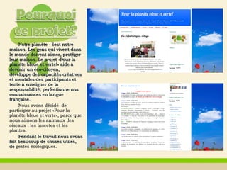 Notre planète - cest notre̒Notre planète - cest notre̒
maison. Les gens qui vivent dansmaison. Les gens qui vivent dans
le monde doivent aimer, protégerle monde doivent aimer, protéger
leur maison. Le projetleur maison. Le projet ««Pour laPour la
planète bleue et verte!planète bleue et verte!»» aide àaide à
devenir un éco-citoyen,devenir un éco-citoyen,
développe des capacités créativesdéveloppe des capacités créatives
et mentales des participants etet mentales des participants et
tentetente àà enseigner de laenseigner de la
responsabilitéresponsabilité,, perfectionneperfectionne nosnos
connaissances en langueconnaissances en langue
françaisefrançaise..
Nous avons décidé deNous avons décidé de
participer au projetparticiper au projet ««Pour laPour la
planète bleue et verteplanète bleue et verte»», parce que, parce que
nous aimons les animaux ,lesnous aimons les animaux ,les
oiseaux , les insectes et lesoiseaux , les insectes et les
plantes.plantes.
Pendant le travailPendant le travail nous avonsnous avons
fait beaucoup de choses utiles,fait beaucoup de choses utiles,
dede gestesgestes écologiquesécologiques..
 