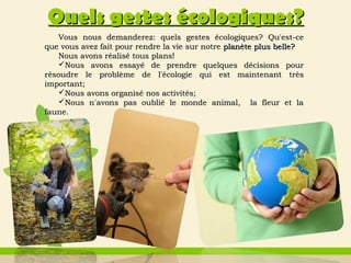 Vous nous demanderezVous nous demanderez:: quels gestes écologiquesquels gestes écologiques?? Qu'estQu'est-се-се
que vous avez fait pour rendre la vie sur notreque vous avez fait pour rendre la vie sur notre planète plus belleplanète plus belle??
Nous avons réalisé tous plans!Nous avons réalisé tous plans!
Nous avons essayNous avons essayé de prendre quelques décisionsé de prendre quelques décisions pourpour
rréésoudre le problème de l'écologie qui est maintenantsoudre le problème de l'écologie qui est maintenant trèstrès
importantimportant;;
Nous avons organisé nos activitésNous avons organisé nos activités;;
NousNous nn̒̒avons pas oublié le monde animal, la fleur et laavons pas oublié le monde animal, la fleur et la
faunefaune..
Quels gestesQuels gestes écologiquesécologiques??
 