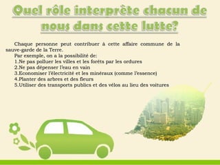 Chaque personne peut contribuer à cette affaire commune de laChaque personne peut contribuer à cette affaire commune de la
sauve-garde de la Terre.sauve-garde de la Terre.
Par exemple, on a la possibilité de:Par exemple, on a la possibilité de:
1.1.Ne pas polluer les villes et les forêts par les orduresNe pas polluer les villes et les forêts par les ordures
2.2.Ne pas dépenser l’eau en vainNe pas dépenser l’eau en vain
3.3.Economiser l’électricité et les minéraux (comme l’essence)Economiser l’électricité et les minéraux (comme l’essence)
4.4.Planter des arbres et des fleursPlanter des arbres et des fleurs
5.5.Utiliser des transports publics et des vélos au lieu des voituresUtiliser des transports publics et des vélos au lieu des voitures
 