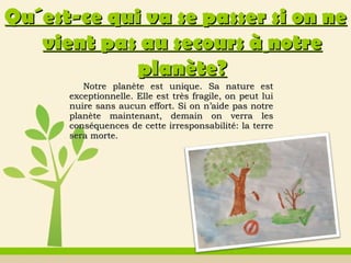 Notre planète est unique. Sa nature estNotre planète est unique. Sa nature est
exceptionnelle. Elle est très fragile, on peut luiexceptionnelle. Elle est très fragile, on peut lui
nuire sans aucun effort. Si on n’aide pas notrenuire sans aucun effort. Si on n’aide pas notre
planète maintenant, demain on verra lesplanète maintenant, demain on verra les
conséquences de cette irresponsabilité: la terreconséquences de cette irresponsabilité: la terre
sera morte.sera morte.
QuQu´est-ce qui va se passer si on ne´est-ce qui va se passer si on ne
vient pas au secours àvient pas au secours à notrenotre
planèteplanète??
 