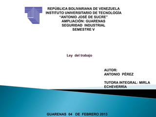 REPÚBLICA BOLIVARIANA DE VENEZUELA
INSTITUTO UNIVERSITARIO DE TECNOLOGÍA
       “ANTONIO JOSÉ DE SUCRE”
        AMPLIACIÓN: GUARENAS
        SEGURIDAD INDUSTRIAL
              SEMESTRE V




          Ley del trabajo



                            AUTOR:
                            ANTONIO PÉREZ

                            TUTORA INTEGRAL: MIRLA
                            ECHEVERRÍA




GUARENAS 04 DE FEBRERO 2013
 