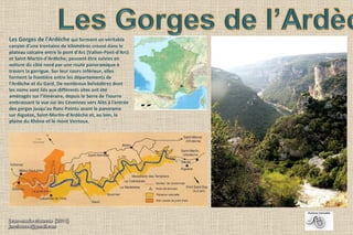 Les Gorges de l'Ardèche qui forment un véritable
canyon d'une trentaine de kilomètres creusé dans le
plateau calcaire entre le pont d'Arc (Vallon-Pont-d'Arc)
et Saint-Martin-d'Ardèche, peuvent être suivies en
voiture du côté nord par une route panoramique à
travers la garrigue. Sur leur cours inférieur, elles
forment la frontière entre les départements de
l'Ardèche et du Gard. De nombreux belvédères dont
les noms sont liés aux différents sites ont été
aménagés sur l'itinéraire, depuis le Serre de Tiourre
embrassant la vue sur les Cévennes vers Alès à l'entrée
des gorges jusqu'au Ranc Pointu avant le panorama
sur Aiguèze, Saint-Martin-d'Ardèche et, au loin, la
plaine du Rhône et le mont Ventoux.
 