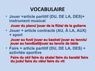 VOCABULAIRE
• Jouer +article partitif (DU, DE LA, DES)+
instrument musical
Jouer du piano/ jouer de la flûte/ de la guitarreJouer du piano/ jouer de la flûte/ de la guitarre
• Jouer + article contracté (AU, À LA, AUX)
+ sport
Jouer au foot/ jouer au basket/ jouer au tennis/Jouer au foot/ jouer au basket/ jouer au tennis/
jouer au handball/jouer au tennis de tablejouer au handball/jouer au tennis de table
• Faire + article partitif (DU, DE LA, DES) +
activitée sportive
Faire du ski/ faire du skate/ faire du karaté/ faireFaire du ski/ faire du skate/ faire du karaté/ faire
du judo/ faire du vélo/ faire du vttdu judo/ faire du vélo/ faire du vtt
 