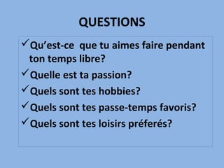 QUESTIONS
Qu’est-ce que tu aimes faire pendant
ton temps libre?
Quelle est ta passion?
Quels sont tes hobbies?
Quels sont tes passe-temps favoris?
Quels sont tes loisirs préferés?
 
