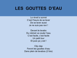 LES GOUTTES D’EAU
Le réveil a sonné
C’est l’heure de se lever
De se laver aussi
Je ne suis pas ravi !
Devant le lavabo
Du robinet va couler l’eau
C’est facile, c’est facile
Un petit tour
Et puis ça y est !
Clip clap
Feront les gouttes d’eau
Dans plein de lavabos (2 fois)
 