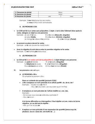LE GRAMMAIRE POUR MOI LeBlan©Med™
1re Personne du pluriel Nous
2e Personne du pluriel Vous
3e Personne du pluriel Les Leur
Exemple : Il me téléphone tous les matins.
Je vous invite à mon anniversaire.
A. LES PRONOMS COD
• Le COD est lié à un verbe sans préposition. L’objet, c’est-à-dire l’élément situe après le
verbe, désigne un objet ou une personne.
Exemple : Je vois @ le bus. → Je le vois. (Masculin, singulier)
Je salue Estelle. → Je la salue. (Féminin, singulier)
Je mange la crêpe et la pomme. → Je les mange. (Pluriel)
• Le pronom se place devant le verbe.
Exemple : Je la vois souvent le mardi matin.
• Avec la négation ils sont place entre la première négation et le verbe.
Exemple : Tu ne l’aimes pas beaucoup.
B. LES PRONOMS COI
• Le COI est lié à un verbe suivi de la préposition à. L’objet désigne une personne.
Exemple : Je parle à Gerald. → Je lui parle. (Singulier)
Tu téléphone à Louise. → Je lui téléphone. (Singulier)
Vous écrivez à vos amis. → Vous leur écrivez. (Pluriel)
IV. Les pronoms « en » et « y »
A. LE PRONOMS « EN »
On emploie le pronom « EN »
Dans un contexte de quantité (pronom COD) :
▪ « EN » remplace un nom précède d’un article partitif : du, de la, de l’
Exemple : - Voulez-vous du thé ?
- Oui, j’en veux bien. (Je veux bien quoi ? → Thé)
▪ Il remplace un nom précède de l’article indéfini un, une, des.
Exemple :
- Est-ce que vous avez un ordinateur portable ?
- Oui, j’en ai un.
A la forme affirmative ou interrogative, il faut répéter un/une, mais a la forme
négative, on ne doit pas le répéter :
- Non, je n’en ai pas un.
▪ Il replace un nom précède d’une expression de quantité (beaucoup de,
plusieurs, aucun, assez de, une boite de …)
 