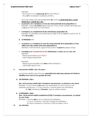 LE GRAMMAIRE POUR MOI LeBlan©Med™
Exemple :
- Est-ce que tu as vu beaucoup de film de Truffaut ?
- Oui, j’en ai vu plusieurs/ quelques-uns/trois …
Avec des verbes suivis de la préposition de comme « avoir envie de », « avoir
besoin de », « parler de », etc. :
▪ Le pronom « en » remplace un nom de chose précède de la préposition de.
Exemple : Je joue du violon depuis trois ans, et toi, ça fait combien de temps que
tu en joue ? (→ Jouer d’un instrument)
▪ Il remplace un complément de lieu introduit par préposition de.
Exemple : Les étudiants sont entrés dans la salle à 14h et ils en sont sortis à 16h. →
sortir de la salle.)
B. LE PRONOM « Y »
▪ Le pronom « y » remplace un nom de chose précède de la préposition à. Il est
utilisé avec des verbes suivis de la préposition à.
Exemple : Il aime le tennis, il y joue très souvent (→ jouer à quelque chose)
▪ Il remplace un complément de lieu introduit par, à, dans, en, sur, sous, etc.
Exemple :
- Depuis quand êtes-vous à Paris ?
- J’y suis depuis Septembre.
Exemple :
- Depuis quand travaillez-vous dans cette entreprise ?
- J’y travaille depuis 5 ans.
V. Les pronoms relatifs « qui » et « que »
Les pronoms relatifs « qui » et « que » permettent de relier deux phrases et d’éviter la
répétition d’un mot ou d’un groupe de mots.
A. LES PRONOM « QUI »
Qui : est le pronom relatif sujet. Il remplace une personne, un animal ou une chose.
Exemple : Tu vois l’homme qui porte une veste bleue ? C’est M. Ducros, mon
professeur de français. = Tu vois l’homme. L’homme porte une veste bleue.
→ « Qui » remplace « l’homme", sujet du verbe « porter ».
B. LE PRONOMS « QUE »
Que : est le pronom relatif complément (COD). Il remplace une personne, un animal
ou une chose.
Exemple : L’homme que tu as vu n’est pas ton professeur.
= Tu as vu l’homme. L’homme n’est pas ton professeur.
→ « Que » remplace « l’homme », COD du verbe « voir »)
VI. Les adverbes
 