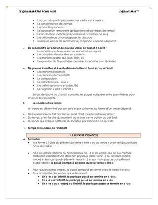 LE GRAMMAIRE POUR MOI LeBlan©Med™
▪ L’accord du participé passé avec « être » et « avoir »
▪ La concordance des temps
▪ Les doubles pronoms
▪ La localisation temporelle (prépositions et adverbes de temps)
▪ La localisation spatiale (prépositions et adverbes de lieu)
▪ Les articulateurs chronologiques du discours
▪ Quelques verbes de sentiment ou d’opinion suivis du subjonctif
• De reconnaitre à l’écrit et de pouvoir utiliser à l’oral et à l’écrit :
▪ Le conditionnel (expression du souhait et du regret)
▪ Les adverbes de manière en « -ment »
▪ Les pronoms relatifs qui, que, dont, où
▪ L’expression de l’hypothèse (certaine, incertaine, non réalisée)
• De pouvoir identifier et éventuellement utiliser à l’oral et/ ou à l’écrit
▪ Les pronoms possessifs
▪ Les pronoms démonstratifs
▪ La comparaison
▪ La restriction « ne…que »
▪ Les définis (pronoms et adjectifs)
▪ La négation « sans + infinitif »
En cas de doute ou d’oubli, consultez les pages indiquées entre parenthèses pour
chacun de ces points.
I. Les modes et les temps
Un verbe est déterminé par son sens et par sa forme. La forme d’un verbe dépend :
• De la personne qui fait l’action ou subit l’état (que le verbe exprime) ;
• Du temps, c’est-ta-dire du moment où se situe cette action ou cet état ;
• Du mode qui indique l’attitude du locateur par rapport à ce qu’il dit.
1. Temps de le passé de l’indicatif
1.1.LE PASSE COMPOSE
a. Formation
• Il se forme à l’aide du présent du verbe « être » ou du verbe « avoir » et du participe
passé du verbe.
• Pour les verbes réfléchis ou pronominaux (se…) et les verbes qui en eux-mêmes
traduisent, expriment une direction physique (aller, venir…) ou abstraite (naitre,
mourir) et leur composés (devenir, repartir…) et qui n’ont pas de complément
d’objet direct, le passé composé se forme avec le verbe « être »
• Pour tous les autres verbes, le passé composé se forme avec le verbe « avoir ».
• Pour la majorité des verbes qui se terminent :
▪ En « -er » a l’infinitif, le participe passé se termine en « -é » ;
▪ En « -Ir » a l’infinitif, le participé passé se termine en « -i »
▪ En « -re » ou « -oir(e) » a l’infinitif, le participe passé se termine en « -u »
 