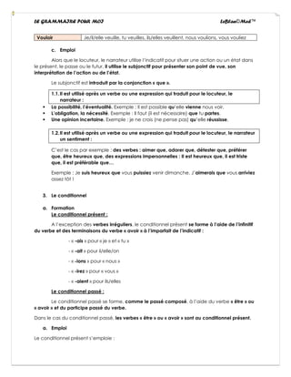 LE GRAMMAIRE POUR MOI LeBlan©Med™
Vouloir Je/il/elle veuille, tu veuilles, ils/elles veuillent, nous voulions, vous vouliez
c. Emploi
Alors que le locuteur, le narrateur utilise l’indicatif pour situer une action ou un état dans
le présent, le passe ou le futur, il utilise le subjonctif pour présenter son point de vue, son
interprétation de l’action ou de l’état.
Le subjonctif est introduit par la conjonction « que ».
1.1.Il est utilisé après un verbe ou une expression qui traduit pour le locuteur, le
narrateur :
▪ La possibilité, l’éventualité. Exemple : Il est possible qu’elle vienne nous voir.
▪ L’obligation, la nécessité. Exemple : Il faut (il est nécessaire) que tu partes.
▪ Une opinion incertaine. Exemple : je ne crois (ne pense pas) qu’elle réussisse.
1.2.Il est utilisé après un verbe ou une expression qui traduit pour le locuteur, le narrateur
un sentiment :
C’est le cas par exemple : des verbes : aimer que, adorer que, détester que, préférer
que, être heureux que, des expressions impersonnelles : Il est heureux que, il est triste
que, il est préférable que…
Exemple : Je suis heureux que vous puissiez venir dimanche. J’aimerais que vous arriviez
assez tôt !
3. Le conditionnel
a. Formation
Le conditionnel présent :
A l’exception des verbes irréguliers, le conditionnel présent se forme à l’aide de l’infinitif
du verbe et des terminaisons du verbe « avoir » à l’imparfait de l’indicatif :
- « -ais » pour « je » et « tu »
- « -ait » pour il/elle/on
- « -ions » pour « nous »
- « -irez » pour « vous »
- « -aient » pour ils/elles
Le conditionnel passé :
Le conditionnel passé se forme, comme le passé composé, à l’aide du verbe « être » ou
« avoir » et du participe passé du verbe.
Dans le cas du conditionnel passé, les verbes « être » ou « avoir » sont au conditionnel présent.
a. Emploi
Le conditionnel présent s’emploie :
 