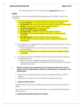 LE GRAMMAIRE POUR MOI LeBlan©Med™
→ Je devais prendre un train, alors je suis partie sans perdre de temps !
Lexique
En lexique, pour réussir sans(trop) de difficultés les épreuves de l’unité B1 du DELF, il est
nécessaire :
• D’avoir des connaissances lexicales relatives aux thèmes propres à ce niveau :
▪ La vie quotidienne : les achats, les loisirs, les transports, les voyages…,
▪ Les personnes : description (physique et morale), les vêtements, les sentiments,
▪ Les lieux : la ville, la campagne, la géographies physique…,
▪ Le monde professionnel : l’entreprise, l’emploi,
▪ L’école, le système scolaire, la formation,
▪ Les évènements : incidents, accidents, phénomènes naturels…
▪ Les médias : les programmes télévisent, les journaux, internet, les sujets
d’actualité,
▪ Des sujets culturels : cinéma, littérature, peinture, spectacle… ;
(« référentiel pour le Carde européen commun » Alliance Française-CLE
International)
• De comprendre, de dégager le plus vite possible les idées du document, qu’il soit
oral ou écrit et pour cela :
▪ De faire appel à toutes ses connaissances lexicales courante ou relative au
domaine abordé,
▪ De recourir aux stratégies de compréhension du lexique utilisées en langue
maternelle ;
• De s’exprimer de façon spontanée et fluide a l’orale, avec aisance et de façon
appropriâtes à l’écrit,
▪ Grace à une bonne maitrisé du lexique relatif au thème concerne,
▪ Grace aussi à des stratégies d’expression permettant de pallier les lacunes ou
les difficultés lexicales.
I. Eléments communs à la compréhension et à l’expression orales et écrie afin de
réaliser sans trop de difficultés les activités de compréhension et d’expression, il est
indispensable :
• D’avoir des connaissances lexicales relatives aux différents aspects du thème
abordé ;
• D’avoir des connaissances sur la formation et la dérivation des mots.
1. Lexique du thème abordé
Il s’agit de pouvoir retrouver ou identifier le plus grand nombre de mots relatifs à ce
thème.
Pour cela, il convient de considérer, de prendre en compte les différents aspects du
thème aborde.
1.1.RECHERCHE DES APSECTS RELATIFS A UN THEME
 