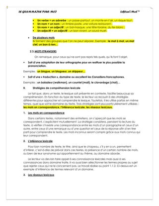 LE GRAMMAIRE POUR MOI LeBlan©Med™
▪ Un verbe + un adverbe : un passe-partout, un monte-en-l’air, un risque-tout ;
▪ Un nom + un nom : un timbre-poste, une voiture-restaurant ;
▪ Un nom + un adjectif : un bal-masque, une fête-foraine, du fer-blanc ;
▪ Un adjectif + un adjectif : un bon vivant, un sourd muet.
• De plusieurs mots
Ils forment des groupes que l’on ne peut séparer. Exemple : le mot à mot, un mot
clef, un bon à rien…
2.3.MOTS ETRANGERS
On remarque, pour ceux qui ne sont pas repris tels quels, qu’ils font l’objet.
▪ Soit d’une adaptation de leur orthographe pour en restituer le plus possible la
prononciation.
Exemples : un blogue, un blogueur, un skippeur…
▪ Soit d’une « traduction », domaine ou excellent les Canadiens francophones.
Exemples : un baladeur (walkman), un courriel (mail), le clavardage (chat)…
II. Stratégies de compréhension lexicale
Le fait que, dans un texte, le lexique soit présente en contexte, facilite beaucoup sa
compréhension. En fonction du type de texte, le lecteur va recourir à des stratégies
différentes pour approcher et comprendre le lexique. Toutefois, il les utilise parfois en même
temps, quel que soit le domaine du texte. Trois stratégies sont plus particulièrement utilisées :
les mots en correspondance, l’inférence lexicale, les réseaux lexicaux.
1. Les mots en correspondance
Dans certains textes, notamment des entretiens, on s’aperçoit que les mots se
correspondent, s’explicitent mutuellement. La stratégie consistera, pendant la lecture du
texte, à vérifier s’il existe une correspondance entre les mots d’un paragraphe et ceux d’un
autre, entre ceux d’une remarque ou d’une question et ceux de la réponse afin d’en tirer
parti pour comprendre le texte. Les mots inconnus seront compris grâce aux mots connus qui
leur correspondent.
2. L’inférence lexicale
Pour bon nombre de texte, le titre, ainsi que le chapeau, s’il y en a un, permettent
d’inférer, c’est-à-dire de prévoir dans ces textes, la présence d’un certain nombre de mots,
ou bien de leur synonyme qui appartiennent au thème, au domaine aborde.
Le lecteur va des lors faire appel à ses connaissance lexicales mais aussi à ses
connaissances dans domaine traite. Il va aussi bien sélectionner les termes propres au sujet
que rejeter ceux qui ne le concernent pas. Le travail réalise au point 1.1.2. Ci-dessus est un
exemple d’inférence de termes relevant d’un domaine.
3. Les réseaux lexicaux
 