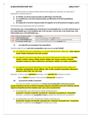 LE GRAMMAIRE POUR MOI LeBlan©Med™
Après les formes impersonnelles expriment les degrés de certitude, le verbe de la
préposition subordonnée est :
a. A l’infinitif, si la forme impersonnelle est affirmative et le fait réel ;
b. Au conditionnel, si la forme impersonnelle est affirmative et le fait hypothétique,
possible ;
c. Au subjonctif, si la forme impersonnelle est négative et le fait seulement imagine, pense.
Les forme les plus fréquentes sont les suivantes :
Il est douteux que, il est possible que, il parait que, il est probable que, il y a des chances que, il
est vraisemblable que, il est manifeste que, il est vrai que, il est sûr que, il est certain que, il est
indiscutable que, il est indéniable que…
Cas Formes impersonnelles Exemples
A Il est probable que… Il est probable que nous irons à Paris.
B Il est vraisemblable que… Il est vraisemblable qu’avec du temps il pourrait le faire.
C Il n’est pas certain que… Il n’est pas certain que nos amis puissent venir.
VI. Les adjectifs accompagnent de prépositions
Certains adjectifs sont suivis de la préposition « de » ou « à » et de l’infinitif.
a. Les adjectifs suivis de la préposition « à » les plus fréquemment utilises sont : apte, dispose,
enclin, habile, impuissant, lent, prêt, prompt.
b. Les adjectifs suivis de la préposition « de » les plus fréquemment utilises sont : capable,
certain, content, curieux, désole, étonne, fatigue, fier, furieux, heureux, honteux,
impatient, inquiet, las, libre, malheureux, nécessaire, satisfait, sur, surpris, susceptible.
c. Les adjectifs suivis de la préposition « à » ou « de » les plus fréquemment utilises sont :
Agréable/ désagréable, facile/ difficile, utile/ inutile, possible/ impossible, intéressant,
amusant, drôle, triste, bon, joli, long.
Exemple : C’est un sport agréable à pratiquer. Il est agréable de pratiquer ce sport.
Elle est lente à répondre. Nous sommes heureux de travailler ici.
VII. Les pronoms relatifs composent
Les pronoms relatifs composées sont formes d’une préposition suivie des pronoms.
Lequel, laquelle (masculin et féminin singulier), lesquels, lesquelles (masculin et féminin pluriel).
Lequel ou laquelle peut être remplace par « qui » pour une personne.
a. Si la préposition est à, les pronoms relatifs composes sont :
Auquel (à + lequel), à laquelle, auxquels (à + lesquels), auxquelles (à + lesquelles)
Exemple : Les personnes auxquelles (à qui) je pense sont les amis de mes parents.
b. Si la préposition est « de », les pronoms relatifs composes sont :
Duquel (de +lequel), de laquelle, desquels (de + lesquels), desquelles (de + lesquelles)
Exemple : le bâtiment près duquel le j’habite est la maire.
 