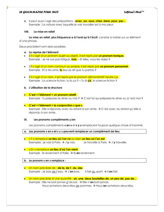 LE GRAMMAIRE POUR MOI LeBlan©Med™
c. Il peut aussi s’agir des prépositions : avec, sur, sous, chez, dans, pour, par…
Exemple : La voiture avec laquelle je vais travailler est à ma sœur.
VIII. La mise en relief
La mise en relief, plus fréquence a à l’oral qu’à l’écrit, consiste à insister sur un élément
d’une phrase.
Deux procèdent sont alors possibles.
a. La reprise de l’élément
• S’il s’agit d’un pronom (sujet ou objet), il est repris par un pronom tonique,
Exemple : Je ne suis pas fatigue, moi. – Et elles, vous les aidez ?
• S’il s’agit d’un nom commun ou propre, il est repris par un pronom personnel.
Exemple : Et à tes amis, tu leur as dit que tu partais ?
• S’il s’agit d’un nom, il est repris par le pronom démonstratif neutre ça.
Exemple : La science-fiction, tu lis ça ? – Tu lis ça, la science-fiction ?
b. L’utilisation de la structure
• C’est + l’élément + un pronom relatif.
Exemple : Tu prépares le diner ou moi ? → C’est toi qui prépares le diner ou (c’est) moi ?
• C’est + l’élément + la conjonction « que »
Exemple : Elle a répondu avec du retard à son amie. → C’est avec du retard qu’elle a
répondu à son amie.
IX. Les pronoms compléments y/en
Les pronoms compléments « en » et « y » remplacent toujours quelque chose d’inanimé.
a. Les pronoms « en » et « y » peuvent remplacer un complément de lieu.
• « Y » remplace un lieu où l’on va ou bien un lieu où l’on est.
Exemples : je vais à Paris. → J’y vais. Je travaille à Paris. → J’y travaille.
• « En » remplace un lieu d’où l’on vient.
Exemple : Ils reviennent d’Italie. → Ils en reviennent.
b. Le pronom « en » remplace :
• Un nom précède de : de la, de l’, du, des
Exemple : Je bois de l’eau. → J’en bois. Il fait du sport. → Il en fait.
• Un nom précède d’une quantité : un, une, deux bouteilles de, un peu de, pas de…
Exemple : Elle ne boit jamais d’alcool. → Elle n’en boit jamais.
Nous achetons deux kilos de pommes. → Nous en achetons deux kilos.
 