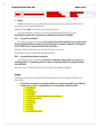 LE GRAMMAIRE POUR MOI LeBlan©Med™
-ut savoir → il sut Elle vint – elle revint
Ils/elles -errent aimer → ils aimèrent -ires finir → ils finirent
-urgent savoir → ils surent
Elles rirent
Elles vinrent
c. Emploi
Il exprime une action ou un fait termine qui a eu lieu dans un passé sans lien avec le
temps où l’on se trouve actuellement.
Exemple : Hier, il prit le même train qu’il a pris aujourd’hui.
Le passé simple est un temps du récit qui est généralement réserve à l’écrit.
Actuellement, seules des 3e personnes du singulier et du pluriel sont utilisés.
XVI. Le passé surcomposé
On utilise les passés surcomposés pour parler d’une action antérieure à une autre qui est
terminé également dans le passé et qui est exprimée aux passés composés. Ce temps est
surtout utilisé à l’oral, dans les subordonnées de temps.
Exemple : Dès qu’ils ont été sortis, les enfants se sont mis à courir.
Quand elle a eu fini sa lettre, elle est allée la poster.
XVII. Le passé présent (forme composé)
Le participe présent surcomposé se forme à l’aide des verbes « être » ou « avoir » au
participe présent + le participe passé du verbe. Le participe présent surcomposé indique
une antériorité.
Exemple : Ayant mangé trop de chocolats, elles sont tombées malades.
Lexique
En lexique, pour réussir sans (trop) de difficultés les épreuves de l’unité B2 du DELF, il est
nécessaire :
• D’avoir des connaissances lexicales relatives aux sujets d’actualité et aux faites de
société, que ce soit en compréhension ou en production orales et écrites :
o La politique,
o La région,
o L’éducation,
o L’écologie,
o La culture : cinéma, littérature, arts plastiques…
o Le droit et la justice,
o La défense,
o L’économie,
o La sante,
o L’histoire,
o La mode,
o Le monde du travail
 