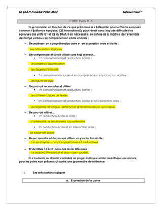 LE GRAMMAIRE POUR MOI LeBlan©Med™
C1/C2. Petits PLUS
En grammaire, en fonction de ce que préconise le « Référentiel pour le Carde européen
commun » (Alliance française, CLE International), pour réussir sans (trop) de difficultés les
épreuves des unité C1 et C2 du DALF, il est nécessaire, en dehors de la maitrise de l’ensemble
des temps verbaux en compréhension écrite et orale :
• De maitriser, en compréhension orale et en expression orale et écrite :
- Les articulations logiques
• De comprendre et savoir utiliser sans trop d’erreur…
▪ En compréhension et production écrites :
- Les degrés d’appréciation
- Les degrés d’intensité
▪ En compréhension orale et en compréhension et production écrites :
- Les figure de style
• De pouvoir reconnaitre et utiliser
▪ En compréhension et production écrites :
- Les différents types de textes
▪ En compréhension et production écrites et en interaction orale :
- Les registres de langue : différences grammaticales et syntaxiques
• De pouvoir utiliser…
▪ En production écrite et orale :
- L’antériorité, la simultanéité, la postériorité
▪ En production écrite et en interaction orale :
- Le subjonctif passé
• De reconnaitre et de pouvoir utiliser, en production écrite :
- Les synonymes : nuances péjoratives et mélioratives
• D’identifier à l’écrit, dans des textes littéraires :
- Le subjonctif imparfait et plus – que – parfait.
En cas doute ou d’oubli, consultez les pages indiquées entre parenthèses ou encore,
pour les points non présents ci-après, une grammaire de référence.
I. Les articulations logiques
a. Expression de la cause
 