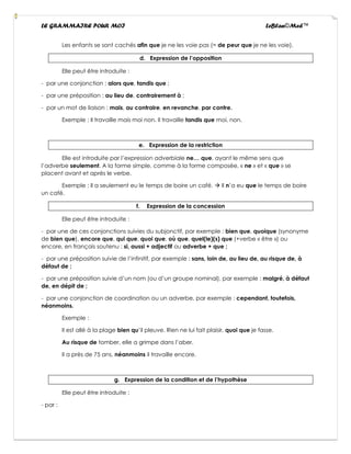 LE GRAMMAIRE POUR MOI LeBlan©Med™
Les enfants se sont cachés afin que je ne les voie pas (= de peur que je ne les voie).
d. Expression de l’opposition
Elle peut être introduite :
- par une conjonction : alors que, tandis que ;
- par une préposition : au lieu de, contrairement à ;
- par un mot de liaison : mais, au contraire, en revanche, par contre.
Exemple : Il travaille mais moi non. Il travaille tandis que moi, non.
e. Expression de la restriction
Elle est introduite par l’expression adverbiale ne… que, ayant le même sens que
l’adverbe seulement. A la forme simple, comme à la forme composée, « ne » et « que » se
placent avant et après le verbe.
Exemple : Il a seulement eu le temps de boire un café. → Il n’a eu que le temps de boire
un café.
f. Expression de la concession
Elle peut être introduite :
- par une de ces conjonctions suivies du subjonctif, par exemple : bien que, quoique (synonyme
de bien que), encore que, qui que, quoi que, où que, quel(le)(s) que (+verbe « être ») ou
encore, en français soutenu : si, aussi + adjectif ou adverbe + que ;
- par une préposition suivie de l’infinitif, par exemple : sans, loin de, au lieu de, au risque de, à
défaut de ;
- par une préposition suivie d’un nom (ou d’un groupe nominal), par exemple : malgré, à défaut
de, en dépit de ;
- par une conjonction de coordination ou un adverbe, par exemple : cependant, toutefois,
néanmoins.
Exemple :
Il est allé à la plage bien qu’il pleuve. Rien ne lui fait plaisir, quoi que je fasse.
Au risque de tomber, elle a grimpe dans l’aber.
Il a près de 75 ans, néanmoins il travaille encore.
g. Expression de la condition et de l’hypothèse
Elle peut être introduite :
- par :
 