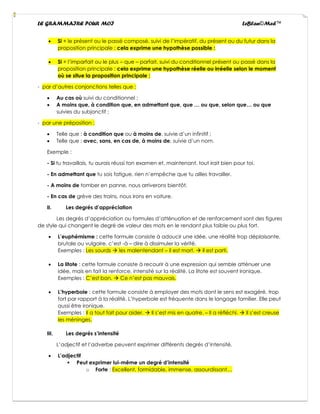 LE GRAMMAIRE POUR MOI LeBlan©Med™
• Si + le présent ou le passé composé, suivi de l’impératif, du présent ou du futur dans la
proposition principale : cela exprime une hypothèse possible :
• Si + l’imparfait ou le plus – que – parfait, suivi du conditionnel présent ou passé dans la
proposition principale : cela exprime une hypothèse réelle ou irréelle selon le moment
où se situe la proposition principale ;
- par d’autres conjonctions telles que :
• Au cas où suivi du conditionnel ;
• A moins que, à condition que, en admettant que, que … ou que, selon que… ou que
suivies du subjonctif ;
- par une préposition :
• Telle que : à condition que ou à moins de, suivie d’un infinitif ;
• Telle que : avec, sans, en cas de, à moins de, suivie d’un nom.
Exemple :
- Si tu travaillais, tu aurais réussi ton examen et, maintenant, tout irait bien pour toi.
- En admettant que tu sois fatigue, rien n’empêche que tu ailles travailler.
- A moins de tomber en panne, nous arriverons bientôt.
- En cas de grève des trains, nous irons en voiture.
II. Les degrés d’appréciation
Les degrés d’appréciation ou formules d’atténuation et de renforcement sont des figures
de style qui changent le degré de valeur des mots en le rendant plus faible ou plus fort.
• L’euphémisme : cette formule consiste à adoucir une idée, une réalité trop déplaisante,
brutale ou vulgaire, c’est -à – dire à dissimuler la vérité.
Exemples : Les sourds → les malentendant – Il est mort. → Il est parti.
• La litote : cette formule consiste à recourir à une expression qui semble atténuer une
idée, mais en fait la renforce, intensité sur la réalité. La litote est souvent ironique.
Exemples : C’est bon. → Ce n’est pas mauvais.
• L’hyperbole : cette formule consiste à employer des mots dont le sens est exagéré, trop
fort par rapport à la réalité. L’hyperbole est fréquente dans le langage familier. Elle peut
aussi être ironique.
Exemples : Il a tout fait pour aider. → Il s’est mis en quatre. – Il a réfléchi. → Il s’est creuse
les méninges.
III. Les degrés s’intensité
L’adjectif et l’adverbe peuvent exprimer différents degrés d’intensité.
• L’adjectif
▪ Peut exprimer lui-même un degré d’intensité
o Forte : Excellent, formidable, immense, assourdissant…
 
