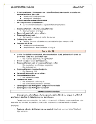 LE GRAMMAIRE POUR MOI LeBlan©Med™
• D’avoir une bonne connaissance, en compréhension orale et écrite, en production
écrite et en interaction orale :
▪ Des expressions idiomatiques
▪ Des registres de langue
• D’avoir une assez bonne connaissance…
• En compréhension orale et écrite :
▪ Du vocabulaire spécialisé : sujets abstraits et complexes
• En compréhension écrite et en production orale :
▪ Des nuances de la langue
• De pouvoir reconnaitre et/ ou utiliser…
• En compréhension orale :
▪ De l’argot, un verlan, du parler des jeunes
• En interaction orale :
▪ Des jeux de mots : néologismes, contrepèteries, jeux sur la sonorité
• En production écrite :
▪ Des expressions toutes faites
▪ Des synonymes : les nuances de la langue
Pour le DALF C2
• D’avoir une bonne connaissance, en compréhension écrite, en interaction orale, en
production écrite et en production orale :
▪ Des nuances de style ou de signification
• D’avoir une assez bonne connaissance…
• En compréhension orale et en compréhension écrite :
▪ Des expressions familières ou populaires
▪ Des régionalismes
• En compréhension et production écrites :
▪ Des figures de style
• De pouvoir reconnaitre et/ ou utiliser…
• En compréhension orale :
▪ Des formes relâchées
• En interaction orale :
▪ Des expressions idiomatiques
▪ Des tournures courantes ou familière.
• De faire preuve de stratégies de compréhension lexicale
• De faire preuve de stratégies d’expression
I.1. Les expressions idiomatiques
Une expression idiomatique est une expression particulière à une langue et qu’il n’est
pas toujours possible de traduire dans une autre langue.
Ces expressions comportent des mots appartenant à différents domaines lexicaux, par
exemple : les animaux, les parties du corps, des vêtements ou encore l’environnement.
Example :
▪ Avoir une mémoire d’éléphant (ne pas oublier) : Martine a une mémoire d’éléphant
pour les noms.
 