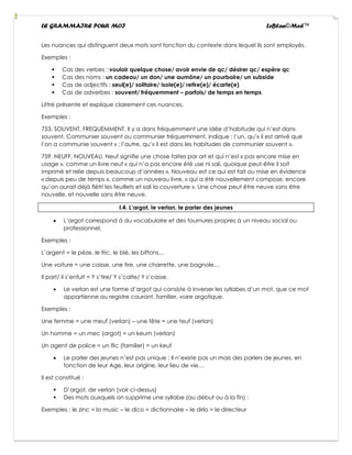 LE GRAMMAIRE POUR MOI LeBlan©Med™
Les nuances qui distinguent deux mots sont fonction du contexte dans lequel ils sont employés.
Exemples :
▪ Cas des verbes : vouloir quelque chose/ avoir envie de qc/ désirer qc/ espère qc
▪ Cas des noms : un cadeau/ un don/ une aumône/ un pourboire/ un subside
▪ Cas de adjectifs : seul(e)/ solitaire/ isole(e)/ retire(e)/ écarte(e)
▪ Cas de adverbes : souvent/ fréquemment – parfois/ de temps en temps
Littré présente et explique clairement ces nuances.
Exemples :
753. SOUVENT, FREQUEMMENT. Il y a dans fréquemment une idée d’habitude qui n’est dans
souvent. Communier souvent ou communier fréquemment, indique : l’un, qu’« il est arrivé que
l’on a communie souvent » ; l’autre, qu’« il est dans les habitudes de communier souvent ».
759. NEUFF, NOUVEAU. Neuf signifie une chose faites par art et qui n’est « pas encore mise en
usage », comme un livre neuf « qui n’a pas encore été use ni sali, quoique peut-être il soit
imprimé et relie depuis beaucoup d’années ». Nouveau est ce qui est fait ou mise en évidence
« depuis peu de temps », comme un nouveau livre, « qui a été nouvellement compose, encore
qu’on aurait déjà flétri les feuillets et sali la couverture ». Une chose peut être neuve sans être
nouvelle, et nouvelle sans être neuve.
I.4. L’argot, le verlan, le parler des jeunes
• L’argot correspond à du vocabulaire et des tournures propres à un niveau social ou
professionnel.
Exemples :
L’argent = le pèze, le fric, le blé, les biftons…
Une voiture = une caisse, une tire, une charrette, une bagnole…
Il part/ il s’enfuit = Y s’tire/ Y s’calte/ Y s’casse.
• Le verlan est une forme d’argot qui consiste à inverser les syllabes d’un mot, que ce mot
appartienne au registre courant, familier, voire argotique.
Exemples :
Une femme = une meuf (verlan) – une fête = une teuf (verlan)
Un homme = un mec (argot) = un keum (verlan)
Un agent de police = un flic (familier) = un keuf
• Le parler des jeunes n’est pas unique : Il n’existe pas un mais des parlers de jeunes, en
fonction de leur Age, leur origine, leur lieu de vie…
Il est constitué :
▪ D’argot, de verlan (voir ci-dessus)
▪ Des mots auxquels on supprime une syllabe (au début ou à la fin) :
Exemples : le zinc = la music – le dico = dictionnaire – le dirlo = le directeur
 