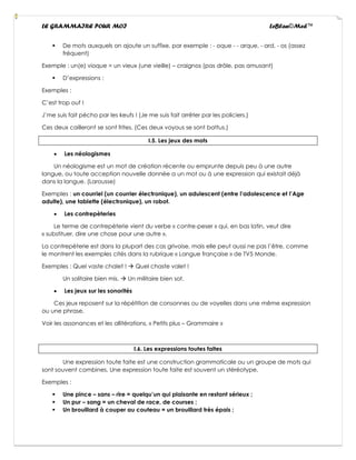 LE GRAMMAIRE POUR MOI LeBlan©Med™
▪ De mots auxquels on ajoute un suffixe, par exemple : - oque - - arque, - ard, - os (assez
fréquent)
Exemple : un(e) vioque = un vieux (une vieille) – craignos (pas drôle, pas amusant)
▪ D’expressions :
Exemples :
C’est trop ouf !
J’me suis fait pécho par les keufs ! (Je me suis fait arrêter par les policiers.)
Ces deux cailleront se sont frites. (Ces deux voyous se sont battus.)
I.5. Les jeux des mots
• Les néologismes
Un néologisme est un mot de création récente ou emprunte depuis peu à une autre
langue, ou toute acception nouvelle donnée a un mot ou à une expression qui existait déjà
dans la langue. (Larousse)
Exemples : un courriel (un courrier électronique), un adulescent (entre l’adolescence et l’Age
adulte), une tablette (électronique), un robot.
• Les contrepèteries
Le terme de contrepèterie vient du verbe « contre-peser » qui, en bas latin, veut dire
« substituer, dire une chose pour une autre ».
La contrepèterie est dans la plupart des cas grivoise, mais elle peut aussi ne pas l’être, comme
le montrent les exemples cités dans la rubrique « Langue française » de TV5 Monde.
Exemples : Quel vaste chalet ! → Quel chaste valet !
Un solitaire bien mis. → Un militaire bien sot.
• Les jeux sur les sonorités
Ces jeux reposent sur la répétition de consonnes ou de voyelles dans une même expression
ou une phrase.
Voir les assonances et les allitérations, « Petits plus – Grammaire »
I.6. Les expressions toutes faites
Une expression toute faite est une construction grammaticale ou un groupe de mots qui
sont souvent combines. Une expression toute faite est souvent un stéréotype.
Exemples :
▪ Une pince – sans – rire = quelqu’un qui plaisante en restant sérieux ;
▪ Un pur – sang = un cheval de race, de courses ;
▪ Un brouillard à couper au couteau = un brouillard très épais ;
 