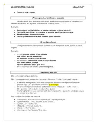 LE GRAMMAIRE POUR MOI LeBlan©Med™
▪ Casser sa pipe = mourir.
I.7. Les expressions familières ou populaire
Très fréquentes dans les interactions orales, les expressions populaires ou familières font
référence aux fruits, aux légumes, aux animaux, a des situations…
Exemples :
▪ Reprendre du poil de la bête = se ressaisir, retrouver sa forme, sa santé ;
▪ Faire du lèche – vitrine = se promener et regarder les vitrines de magasins ;
▪ Avoir la poisse = être malchanceux ;
▪ Faire la grasse mâtine = se lever plus tard que d’habitude.
I.8. Les régionalismes
Un régionalisme est une expression tout faite ou un mot propre à une, parfois plusieurs
régions.
Exemples :
• A Lyon: churner, coiner, v. intr.: pleurite.
Une vogue : est une fête foraine
Un matefaim : sorte de crêpe épaisse.
• En Bretagne : un mataf an : sorte de crêpe épaisse.
Une patte : chiffon, torchon
Quand : en même temps que, avec.
• En Bourbonnais : un sancie : une crêpe épaisse.
I.9. Les formes relâchées
Elles sont caractéristiques de l’oral.
Elles correspondent à la suppression de certains éléments. C’est le cas en particulier de :
• L’adverbe de négation « ne », avec parfois une incidence sur la prononciation du
pronom sujet « je » qui est alors prononce [f] et non [z] ;
• Du pronom impersonnel « il » de certaines locutions, telles que « il faut », « il y a » ;
• Le « que » de « est-ce que » ou « qu’est-ce que » ;
• Certains phonèmes : par exemple le [R] des mots « quatre » ou « autre », le [l] de « plus »,
ou encore le [y] de « tu ».
Il est possible d’entendre par exemple :
• « Chai pas » = je ne sais pas – « chpense pas » = je ne pense pas
• « ya kat ot choz… » = il y a quatre autres choses…
• « yfokon… » = il faut qu’on...
• « Yapuka… » = il n’y a plus qu’à…
• « tapa… » = tu n’as pas…
• « tavekapa » = tu n’avais qu’à ne pas…
 