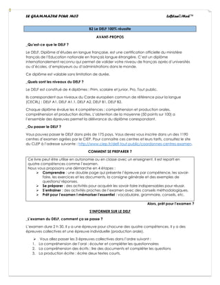 LE GRAMMAIRE POUR MOI LeBlan©Med™
B2 Le DELF 100% réussite
AVANT-PROPOS
_Qu’est-ce que le DELF ?
Le DELF, Diplôme d’études en langue française, est une certification officielle du ministère
français de l’Education nationale en français langue étrangère. C’est un diplôme
internationalement reconnu qui permet de valider votre niveau de français après d’universités
ou d’écoles, d’employeurs ou d’administrations dans le monde.
Ce diplôme est valable sans limitation de durée.
_Quels sont les niveaux du DELF ?
Le DELF est constitué de 4 diplômes : Prim, scolaire et junior, Pro, Tout public.
Ils correspondent aux niveaux du Carde européen commun de référence pour la langue
(CECRL) : DELF A1, DELF A1.1, DELF A2, DELF B1, DELF B2.
Chaque diplôme évalue les 4 compétences : compréhension et production orales,
compréhension et production écrites. L’obtention de la moyenne (50 points sur 100) a
l’ensemble des épreuves permet la délivrance du diplôme correspondant.
_Ou passer le DELF ?
Vous pouvez passer le DELF dans près de 175 pays. Vous devez vous inscrire dans un des 1190
centres d’examen agrées par le CIEP. Pour connaitre ces centres et leurs tarifs, consultez le site
du CLEP à l’adresse suivante : http://www.ciep.fr/delf-tout-public/coordonnes-centres-examen.
COMMENT SE PREPARER ?
Ce livre peut être utilise en autonomie ou en classe avec un enseignent. Il est reparti en
quatre compétences comme l’examen.
Nous vous proposons une démarche en 4 étapes :
➢ Comprendre : une double page qui présente l’épreuve par compétence, les savoir-
faire, les exercices et les documents, la consigne générale et des exemples de
questions/ réponses.
➢ Se préparer : des activités pour acquérir les savoir-faire indispensables pour réussir.
➢ S’entrainer : des activités proches de l’examen avec des conseils méthodologiques.
➢ Prêt pour l’examen ! mémoriser l’essentiel : vocabulaire, grammaire, conseils, etc.
Alors, prêt pour l’examen ?
S’INFORMER SUR LE DELF
_L’examen du DELF, comment ça se passe ?
L’examen dure 2 h 30. Il y a une épreuve pour chacune des quatre compétences. Il y a des
épreuves collectives et une épreuve individuelle (production orale).
➢ Vous allez passer les 3 épreuves collectives dans l’ordre suivant :
1. La compréhension de l’oral : écouter et compléter les questionnaires
2. La compréhension des écrits : lire des documents et compléter les questions
3. La production écrite : écrire deux textes courts.
 