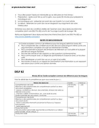 LE GRAMMAIRE POUR MOI LeBlan©Med™
➢ Vous allez passer l’épreuve individuelle qui se déroulera en trois temps :
1. Préparation : après avoir tiré au sort 2 sujets, vous aurez 30 minutes pour préparer le
monologue suivi
2. Le monologue suivi : présenter son point de vue à partir s’un court article
3. Le débat : défendre son point de vue en réagissant aux arguments de votre
interlocuteur
Entrainez-vous dans les conditions réelles de l’examen avec deux épreuves blanches
complètes (dont une DELF Pro B2) a la fin de l’ouvrage à partir de la page 138.
Retrouvez également deux épreuves blanches interactives (dont une DELF Pro B2) sur
http://www.didierfle-nomade.fr.
QU’EST-CE QUE LE NIVEAU B2
Le Carde européen commun de référence pour les langues définit le niveau B2 :
• Peut comprendre des conférences et des discours assez longs et même suivre une
argumentation complexe si le sujet est relativement familier.
• Peut comprendre la plupart des émissions de télévision sur l’actualité et la plupart
des films en langue standard.
• Peut lire des articles et des rapports sur des questions contemporaines.
• Peut communiquer avec un degré de spontanéité et d’aisance avec un locuteur
natif.
• Peut développer un point de vue sur un sujet d’actualité.
• Peut écrire un essai ou un rapport en transmettant une information ou en exposant
des raisons pour contre une opinion donnée.
DELF B2
Niveau B2 du Carde européen commun de référence pour les langues
Voici le détail des 4 compétences que vous aurez le jour J :
Nature des épreuves Durée Note sur
Compréhension de l’oral
Réponse a des questionnaires de compréhension portant sur deux
documents enregistres :
- expose, conférence, discours, documentaire, émission de radio ou
télévisée (2 écoutes) ;
- interview, bulletin d’informations, etc. (une seule écoute)
Durée maximale des documents : 8 minutes
30 minutes
environ
…/25
Compréhension des écrits
Réponse a des questionnaires de compréhension portant sur deux
documents écrits :
- texte a caractère informatif concernant la France ou l’espace
francophone ;
- texte argumentatif.
1 heure …/25
Production écrite
Prise de position personnelle argumentée (contribution a un débat,
lettre formelle, article critique…)
1 heure …/25
Production orale 20 minutes
Préparation :
…/ 25
 