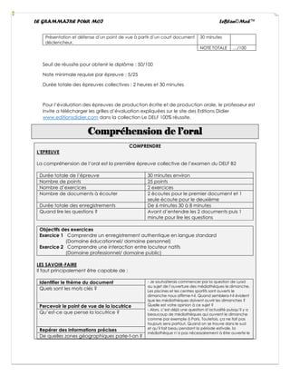 LE GRAMMAIRE POUR MOI LeBlan©Med™
Présentation et défense d’un point de vue à partir d’un court document
déclencheur.
30 minutes
NOTE TOTALE …/100
Seuil de réussite pour obtenir le diplôme : 50/100
Note minimale requise par épreuve : 5/25
Durée totale des épreuves collectives : 2 heures et 30 minutes
Pour l’évaluation des épreuves de production écrite et de production orale, le professeur est
invite a télécharger les grilles d’évaluation expliquées sur le site des Editions Didier
www.editionsdidier.com dans la collection Le DELF 100% réussite.
Compréhension de l’oral
COMPRENDRE
L’EPREUVE
La compréhension de l’oral est la première épreuve collective de l’examen du DELF B2
Durée totale de l’épreuve 30 minutes environ
Nombre de points 25 points
Nombre d’exercices 2 exercices
Nombre de documents à écouter 2 écoutes pour le premier document et 1
seule écoute pour le deuxième
Durée totale des enregistrements De 6 minutes 30 à 8 minutes
Quand lire les questions ? Avant d’entendre les 2 documents puis 1
minute pour lire les questions
Objectifs des exercices
Exercice 1 Comprendre un enregistrement authentique en langue standard
(Domaine éducationnel/ domaine personnel)
Exercice 2 Comprendre une interaction entre locuteur natifs
(Domaine professionnel/ domaine public)
LES SAVOIR-FAIRE
Il faut principalement être capable de :
Identifier le thème du document - Je souhaiterais commencer par la question de Lyad
au sujet de l’ouverture des médiathèques le dimanche.
Les piscines et les centres sportifs sont ouverts le
dimanche nous affirme-t-il. Quand semblera-t-il évident
que les médiathèques doivent ouvrir les dimanches ?
Quelle est votre opinion à ce sujet ?
- Alors, c’est déjà une question d’actualité puisqu’il y a
beaucoup de médiathèques qui ouvrent le dimanche
comme par exemple à Paris. Toutefois, ça ne fait pas
toujours sens partout. Quand on se trouve dans le sud
et qu’il fait beau pendant la période estivale, la
médiathèque n’a pas nécessairement à être ouverte le
Quels sont les mots clés ?
Percevoir le point de vue de la locutrice
Qu’est-ce que pense la locutrice ?
Repérer des informations précises
De quelles zones géographiques parle-t-on ?
 