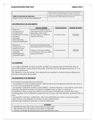 LE GRAMMAIRE POUR MOI LeBlan©Med™
dimanche étant donné qu’il y a la concurrence de la
nature et des activités en plein air. Mais il y a quand
même une campagne d’information en ce moment sur
l’ouverture des médiathèques le dimanche.
Saisir la structure du discours
Quels sont les connecteurs logiques ?
LES EXERCICES ET LES DOCUMENTS
Support possibles Type d’exercice Nombre de points
Exercice 1
Comprendre un
enregistrement
authentique en langue
standard
DOMAINE
EDUCATIONNEL/
DOMAINE PERSONNEL
Documents authentiques de
type argumentatif ou informatif
Reportage, table ronde,
discours, débat, conférence,
expose technique
Un questionnaire 13 points
Exercice 2
Comprendre une
interaction entre
locuteurs natifs
DOMAINE
PROFESSIONNEL/
DOMAINE PUBLIC)
Documents authentiques de
type argumentatif ou informatif
Interview, chronique, bulletin
d’informations, discours, débat,
expose technique.
Un questionnaire 7 points
LA CONSIGNE
La consigne générale est toujours écrite au début du questionnaire et entendue dans le
document sonore. Vous la lissez et l’écoutez. Attention, pour le deuxième exercice, il n’y a
qu’une seule écoute.
Sur l’épreuve, vous pouvez lire : Pour répondre aux questions, cochez la bonne réponse ou
écrivez l’information demandée.
LES QUESTIONS ET LES REPONSES
Les questions se présentent sous 3 formes :
- Les questions à choix multiples (QCM) : sélectionner la bonne réponse parmi les trois choix. Il
n’y a qu’une seule réponse correcte.
- Les question a réponse ouverte courte (QROC) : écrire la réponse, c’est-à-dire le ou les mots
attendus. Pas besoin d’écrire une phrase complète avec un sujet, un verbe et un
complément. Pour ce type de question, le correcteur ne tiendra pas compte des fautes
d’orthographe mais s’intéressera uniquement au contenu de votre réponse, autrement dit, au
sens.
- Les question vrai/ faux + justification : dire si une affirmation est vraie ou fausse et justifier
votre choix en vous référant au contenu du document sonore.
Recopier des fragments entendus ou bien les reformuler.
CONSEILS
- Repérer les mots clés et les connecteurs du document
- Être attentif aux informations reformulées ou répétées.
- Prévoir une feuille de brouillon pour pour prendre des notes.
 