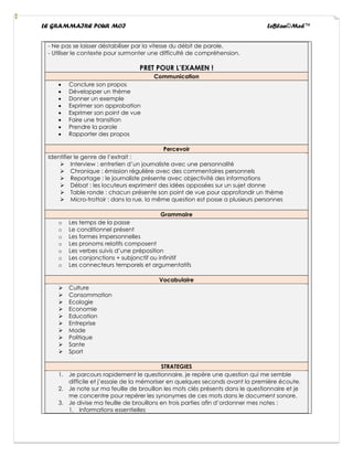 LE GRAMMAIRE POUR MOI LeBlan©Med™
- Ne pas se laisser déstabiliser par la vitesse du débit de parole.
- Utiliser le contexte pour surmonter une difficulté de compréhension.
PRET POUR L’EXAMEN !
Communication
• Conclure son propos
• Développer un thème
• Donner un exemple
• Exprimer son approbation
• Exprimer son point de vue
• Faire une transition
• Prendre la parole
• Rapporter des propos
Percevoir
Identifier le genre de l’extrait :
➢ Interview : entretien d’un journaliste avec une personnalité
➢ Chronique : émission régulière avec des commentaires personnels
➢ Reportage : le journaliste présente avec objectivité des informations
➢ Débat : les locuteurs expriment des idées opposées sur un sujet donne
➢ Table ronde : chacun présente son point de vue pour approfondir un thème
➢ Micro-trottoir : dans la rue, la même question est posse a plusieurs personnes
Grammaire
o Les temps de la passe
o Le conditionnel présent
o Les formes impersonnelles
o Les pronoms relatifs composent
o Les verbes suivis d’une préposition
o Les conjonctions + subjonctif ou infinitif
o Les connecteurs temporels et argumentatifs
Vocabulaire
➢ Culture
➢ Consommation
➢ Ecologie
➢ Economie
➢ Education
➢ Entreprise
➢ Mode
➢ Politique
➢ Sante
➢ Sport
STRATEGIES
1. Je parcours rapidement le questionnaire, je repère une question qui me semble
difficile et j’essaie de la mémoriser en quelques seconds avant la première écoute.
2. Je note sur ma feuille de brouillon les mots clés présents dans le questionnaire et je
me concentre pour repérer les synonymes de ces mots dans le document sonore.
3. Je divise ma feuille de brouillons en trois parties afin d’ordonner mes notes :
1. Informations essentielles
 