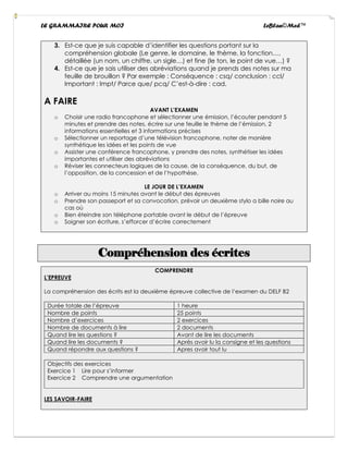LE GRAMMAIRE POUR MOI LeBlan©Med™
3. Est-ce que je suis capable d’identifier les questions portant sur la
compréhension globale (Le genre, le domaine, le thème, la fonction…,
détaillée (un nom, un chiffre, un sigle…) et fine (le ton, le point de vue…) ?
4. Est-ce que je sais utiliser des abréviations quand je prends des notes sur ma
feuille de brouillon ? Par exemple : Conséquence : csq/ conclusion : ccl/
Important : Impt/ Parce que/ pcq/ C’est-à-dire : cad.
A FAIRE
AVANT L’EXAMEN
o Choisir une radio francophone et sélectionner une émission, l’écouter pendant 5
minutes et prendre des notes, écrire sur une feuille le thème de l’émission, 2
informations essentielles et 3 informations précises
o Sélectionner un reportage d’une télévision francophone, noter de manière
synthétique les idées et les points de vue
o Assister une conférence francophone, y prendre des notes, synthétiser les idées
importantes et utiliser des abréviations
o Réviser les connecteurs logiques de la cause, de la conséquence, du but, de
l’opposition, de la concession et de l’hypothèse.
LE JOUR DE L’EXAMEN
o Arriver au moins 15 minutes avant le début des épreuves
o Prendre son passeport et sa convocation, prévoir un deuxième stylo a bille noire au
cas où
o Bien éteindre son téléphone portable avant le début de l’épreuve
o Soigner son écriture, s’efforcer d’écrire correctement
Compréhension des écrites
COMPRENDRE
L’EPREUVE
La compréhension des écrits est la deuxième épreuve collective de l’examen du DELF B2
Durée totale de l’épreuve 1 heure
Nombre de points 25 points
Nombre d’exercices 2 exercices
Nombre de documents à lire 2 documents
Quand lire les questions ? Avant de lire les documents
Quand lire les documents ? Après avoir lu la consigne et les questions
Quand répondre aux questions ? Apres avoir tout lu
Objectifs des exercices
Exercice 1 Lire pour s’informer
Exercice 2 Comprendre une argumentation
LES SAVOIR-FAIRE
 