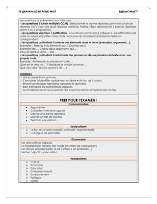 LE GRAMMAIRE POUR MOI LeBlan©Med™
Les questions se présentent sous 4 formes :
- Les questions à choix multiples QCM) : sélectionner la bonne réponse parmi trois choix de
réponse. Il n’y a qu’une seule réponse correcte. Parfois, il faut sélectionner 2 bonnes réponses
parmi 5 ou 6 propositions.
- Les questions vrai/faux + justification : vous devez cocher pour indiquer si une affirmation est
vraie ou fausse et justifier votre choix. Vous pouvez recopier la phrase du texte qui
correspondant.
- Les questions qui invitent à relever des éléments dans le texte (exemples, arguments…).
Exemples : Relevez trois éléments qui…, Donnez deux
Exemples de…, Citerez deux arguments qui…,
Trouvez dans le texte…, etc.
- Les questions qui invitent à reformuler des phrases ou des expressions du texte avec vos
propres mots.
Exemple : Reformulez la phrase suivante…,
Quel est le sens de… ? Expliquez la phrase suivante…,
Que veut dire l’auteur quand il dit … ?
CONSEILS
- Lire la presse francophone.
- S’entrainer à identifier rapidement un texte et le ton de l’auteur.
- Enrichir son lexique (domaine concrets et abstraits).
- Bien connaitre les connecteurs logiques.
- Se familiariser avec les questions des exercices de la compréhension écrite.
PRET POUR l’EXAMEN !
Communication
• Argumenter
• Conseiller/ mettre en garde
• Décrire une pense abstraite
• Décrire un fait de société
• Exprimer une opinion
Socioculturel
➢ Le ton d’un texte (narratif, informatif, argumentatif)
➢ La langue de spécialité
Grammaire
Les articulateurs logiques
La modalisation (emploi des mode et temps de conjugaison)
Les formes impersonnelles (il est certain, il est probable…)
Verbe/ adjectif + préposition
Vocabulaires
➢ Culture
➢ Economie
➢ Education
➢ Entreprise/ travail
➢ Environnement
➢ Politique
➢ Sante
 